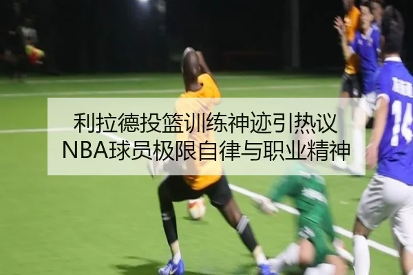 利拉德投篮训练神迹引热议 NBA球员极限自律与职业精神